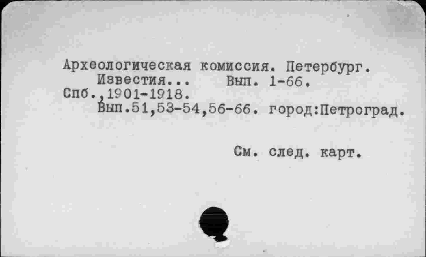 ﻿Археологическая комиссия. Петербург.
Известия... Выл. 1-66.
СПб.,1901-1918.
Вып.51,53-54,56-66. город:Петроград.
См. след. карт.